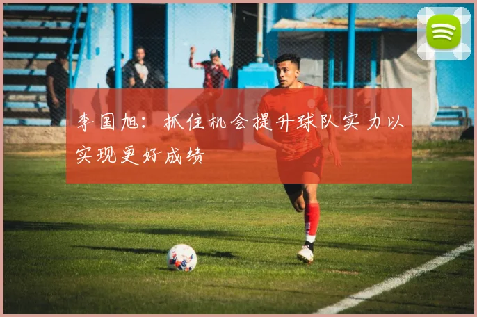 李国旭：抓住机会提升球队实力以实现更好成绩