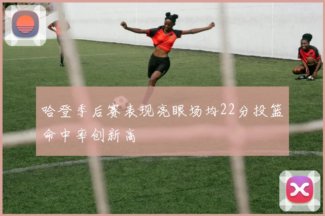 哈登季后赛表现亮眼场均22分投篮命中率创新高