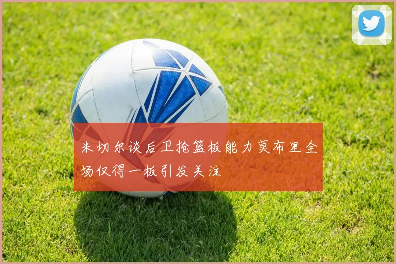米切尔谈后卫抢篮板能力莫布里全场仅得一板引发关注