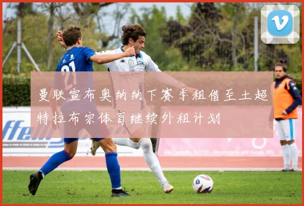 曼联宣布奥纳纳下赛季租借至土超特拉布宗体育继续外租计划