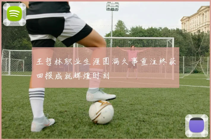 王哲林职业生涯圆满久事重注终获回报成就辉煌时刻