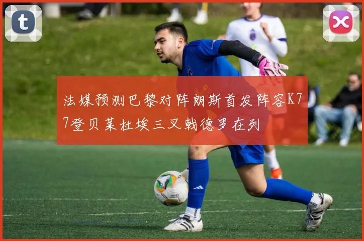 法媒预测巴黎对阵朗斯首发阵容K77登贝莱杜埃三叉戟德罗在列