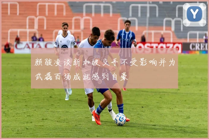 颜骏凌谈新加坡交手不受影响并为武磊百场成就感到自豪