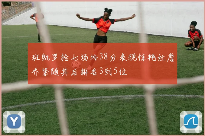 班凯罗抢七场均38分表现惊艳杜詹乔紧随其后排名3到5位