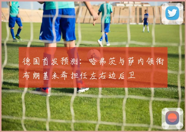 德国首发预测：哈弗茨与萨内领衔布朗基米希担任左右边后卫