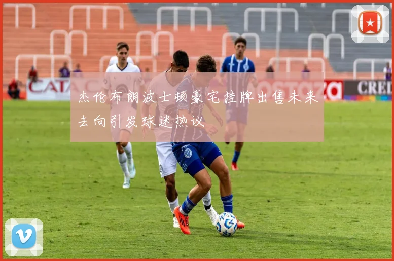 杰伦布朗波士顿豪宅挂牌出售未来去向引发球迷热议