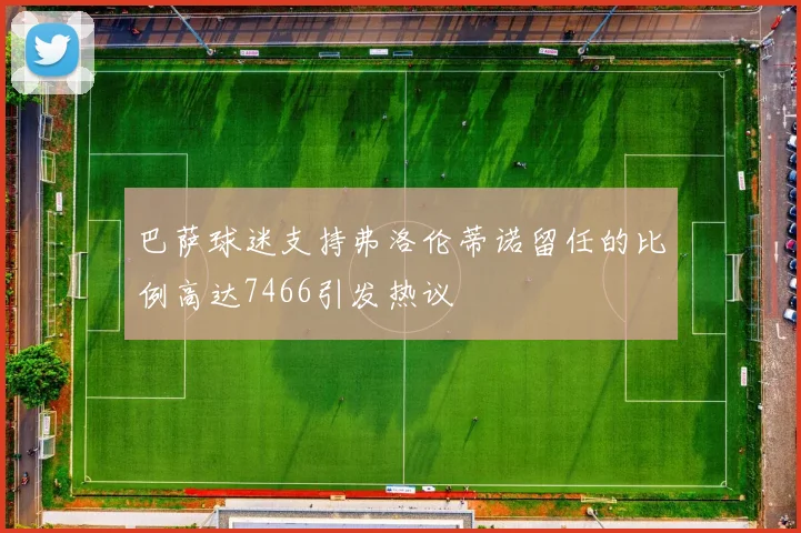巴萨球迷支持弗洛伦蒂诺留任的比例高达7466引发热议