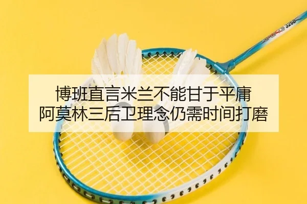 博班直言米兰不能甘于平庸 阿莫林三后卫理念仍需时间打磨